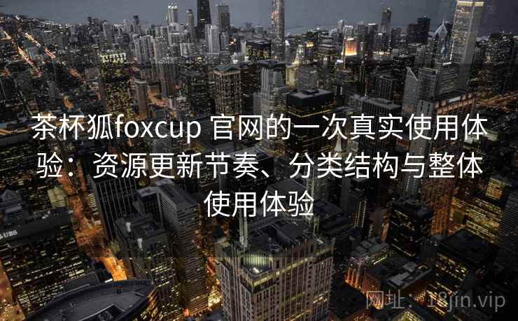 茶杯狐foxcup 官网的一次真实使用体验:资源更新节奏、分类结构与整体使用体验 茶杯狐foxcup 官网的一次真实使用体验:资源更新节奏、分类结构与整体使用体验