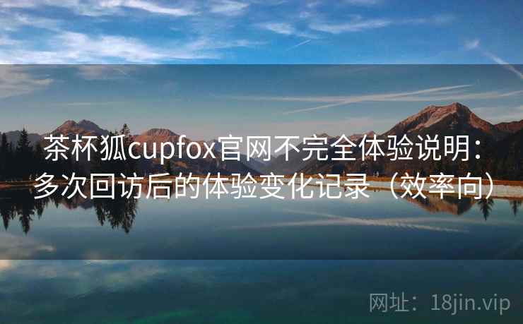 茶杯狐cupfox官网不完全体验说明：多次回访后的体验变化记录（效率向）