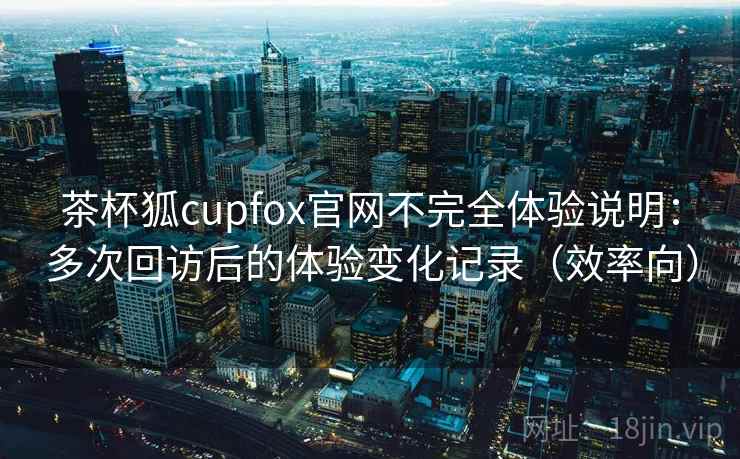 茶杯狐cupfox官网不完全体验说明：多次回访后的体验变化记录（效率向）