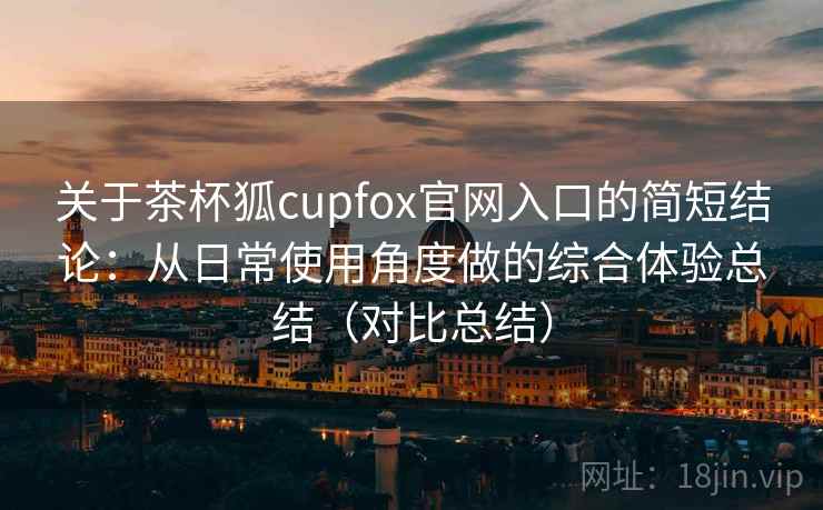 关于茶杯狐cupfox官网入口的简短结论:从日常使用角度做的综合体验总结(对比总结) 关于茶杯狐cupfox官网入口的简短结论:从日常使用角度做的综合体验总结(对比总结)