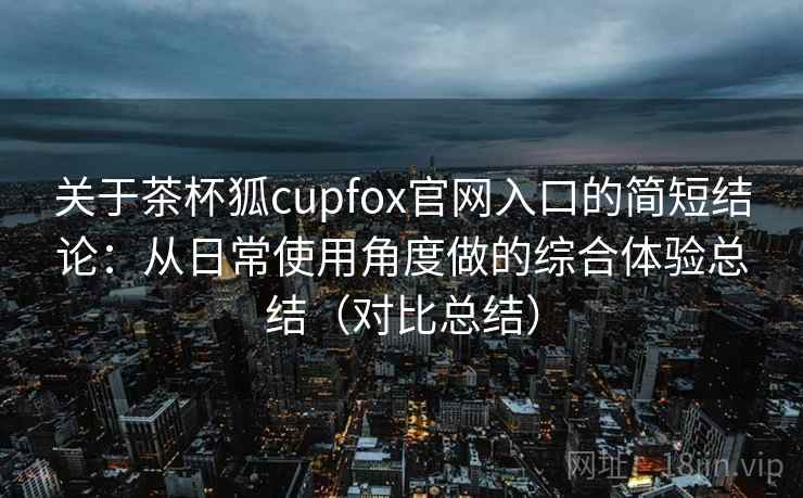 关于茶杯狐cupfox官网入口的简短结论:从日常使用角度做的综合体验总结(对比总结) 关于茶杯狐cupfox官网入口的简短结论:从日常使用角度做的综合体验总结(对比总结)