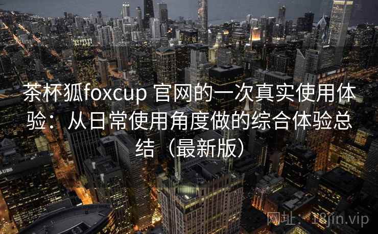 茶杯狐foxcup 官网的一次真实使用体验:从日常使用角度做的综合体验总结(最新版) 茶杯狐foxcup 官网的一次真实使用体验:从日常使用角度做的综合体验总结(最新版)