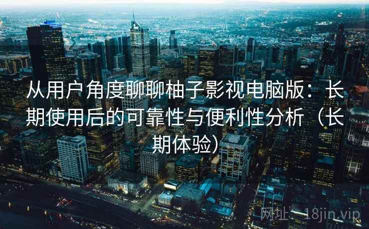 从用户角度聊聊柚子影视电脑版：长期使用后的可靠性与便利性分析（长期体验）