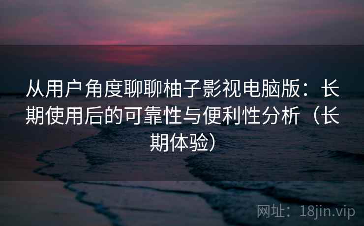 从用户角度聊聊柚子影视电脑版：长期使用后的可靠性与便利性分析（长期体验）