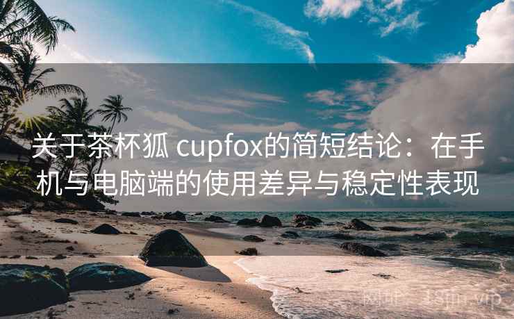关于茶杯狐 cupfox的简短结论：在手机与电脑端的使用差异与稳定性表现