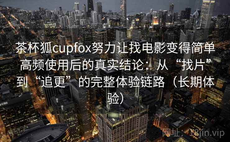 茶杯狐cupfox努力让找电影变得简单高频使用后的真实结论：从“找片”到“追更”的完整体验链路（长期体验）