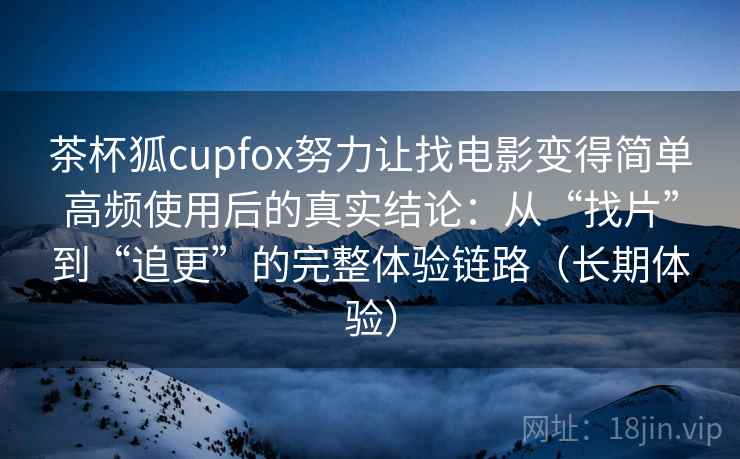 茶杯狐cupfox努力让找电影变得简单高频使用后的真实结论：从“找片”到“追更”的完整体验链路（长期体验）