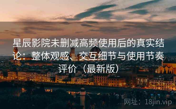 星辰影院未删减高频使用后的真实结论：整体观感、交互细节与使用节奏评价（最新版）