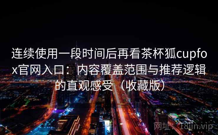 连续使用一段时间后再看茶杯狐cupfox官网入口：内容覆盖范围与推荐逻辑的直观感受（收藏版）