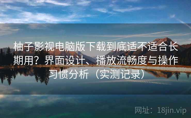 柚子影视电脑版下载到底适不适合长期用？界面设计、播放流畅度与操作习惯分析（实测记录）