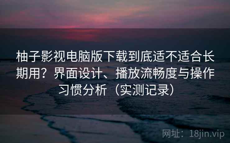 柚子影视电脑版下载到底适不适合长期用？界面设计、播放流畅度与操作习惯分析（实测记录）