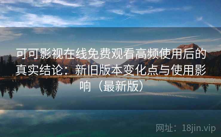 可可影视在线免费观看高频使用后的真实结论：新旧版本变化点与使用影响（最新版）