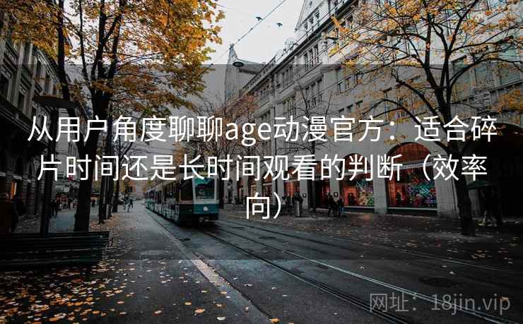 从用户角度聊聊age动漫官方:适合碎片时间还是长时间观看的判断(效率向) 从用户角度聊聊age动漫官方:适合碎片时间还是长时间观看的判断(效率向)