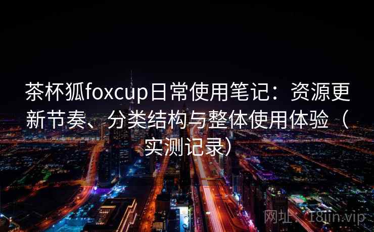 茶杯狐foxcup日常使用笔记：资源更新节奏、分类结构与整体使用体验（实测记录）