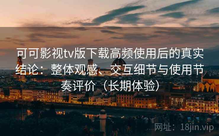 可可影视tv版下载高频使用后的真实结论：整体观感、交互细节与使用节奏评价（长期体验）