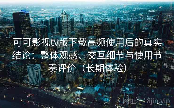可可影视tv版下载高频使用后的真实结论：整体观感、交互细节与使用节奏评价（长期体验）