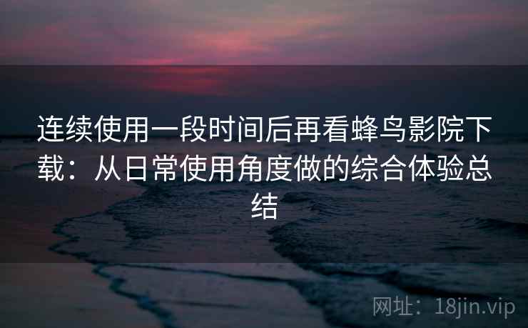 连续使用一段时间后再看蜂鸟影院下载：从日常使用角度做的综合体验总结