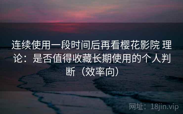 连续使用一段时间后再看樱花影院 理论：是否值得收藏长期使用的个人判断（效率向）