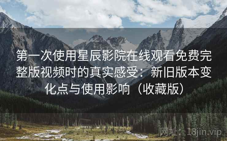 第一次使用星辰影院在线观看免费完整版视频时的真实感受：新旧版本变化点与使用影响（收藏版）