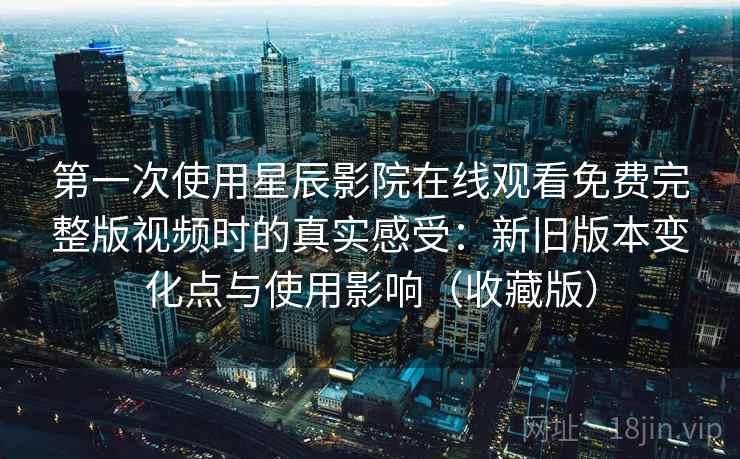 第一次使用星辰影院在线观看免费完整版视频时的真实感受：新旧版本变化点与使用影响（收藏版）