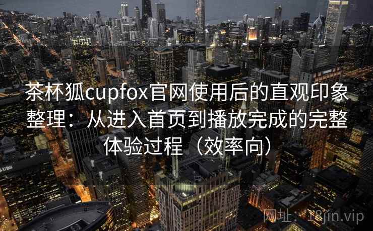 茶杯狐cupfox官网使用后的直观印象整理：从进入首页到播放完成的完整体验过程（效率向）