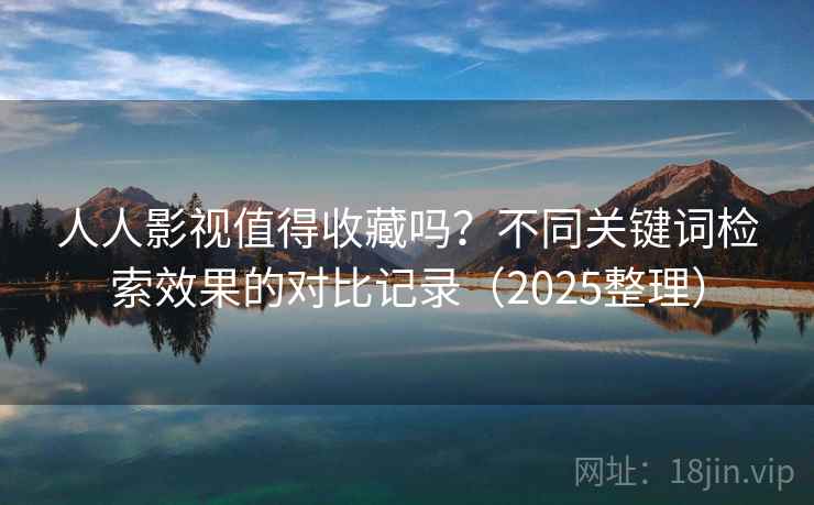 人人影视值得收藏吗？不同关键词检索效果的对比记录（2025整理）