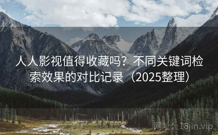 人人影视值得收藏吗？不同关键词检索效果的对比记录（2025整理）