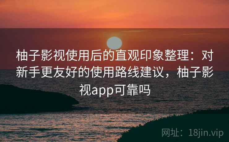 柚子影视使用后的直观印象整理：对新手更友好的使用路线建议，柚子影视app可靠吗
