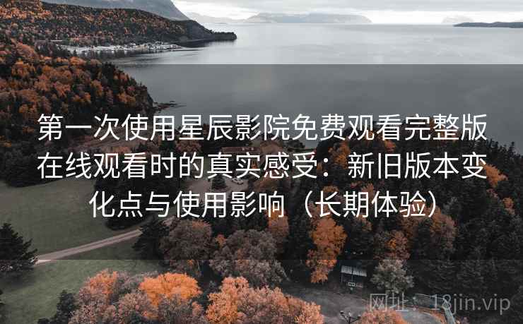 第一次使用星辰影院免费观看完整版在线观看时的真实感受：新旧版本变化点与使用影响（长期体验）