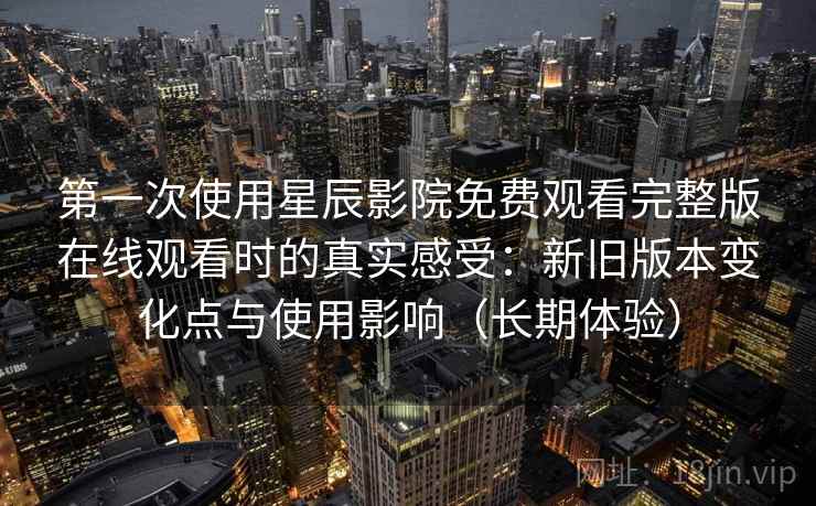 第一次使用星辰影院免费观看完整版在线观看时的真实感受：新旧版本变化点与使用影响（长期体验）