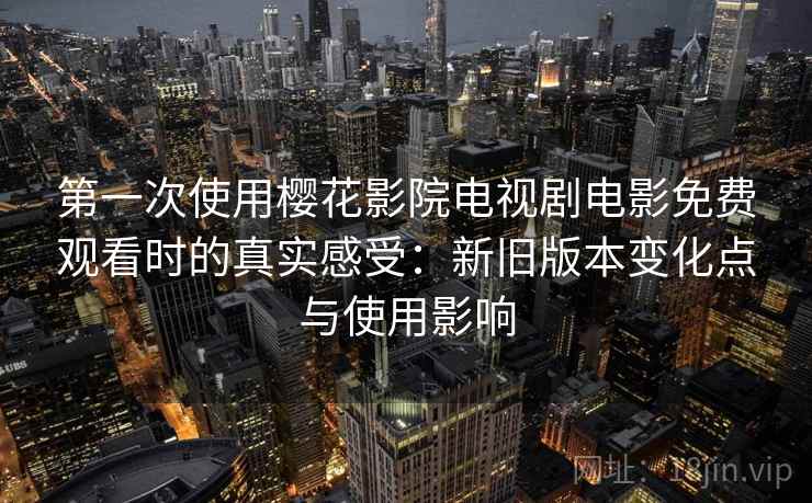 第一次使用樱花影院电视剧电影免费观看时的真实感受：新旧版本变化点与使用影响