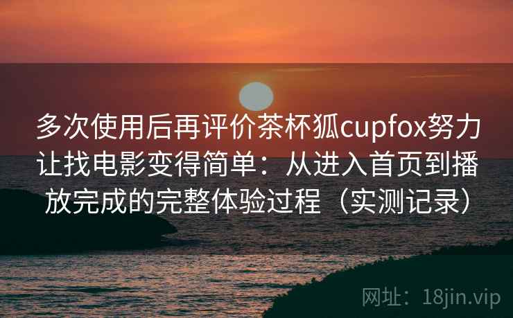 多次使用后再评价茶杯狐cupfox努力让找电影变得简单：从进入首页到播放完成的完整体验过程（实测记录）