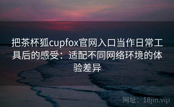 把茶杯狐cupfox官网入口当作日常工具后的感受:适配不同网络环境的体验差异 把茶杯狐cupfox官网入口当作日常工具后的感受:适配不同网络环境的体验差异