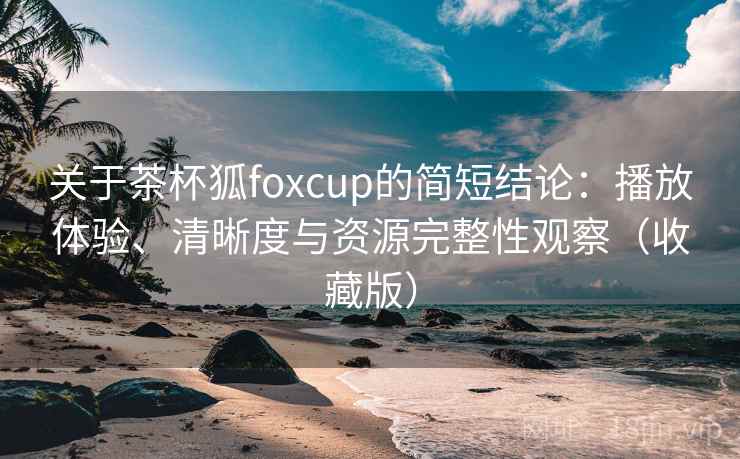关于茶杯狐foxcup的简短结论：播放体验、清晰度与资源完整性观察（收藏版）