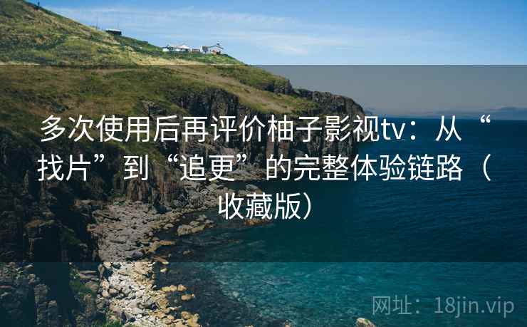 多次使用后再评价柚子影视tv：从“找片”到“追更”的完整体验链路（收藏版）