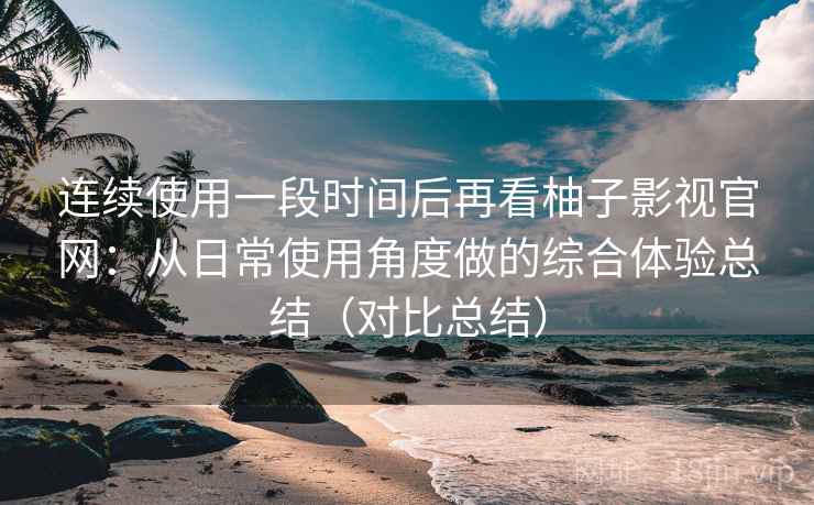 连续使用一段时间后再看柚子影视官网:从日常使用角度做的综合体验总结(对比总结) 连续使用一段时间后再看柚子影视官网:从日常使用角度做的综合体验总结(对比总结)