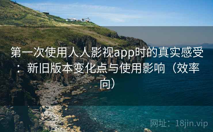第一次使用人人影视app时的真实感受:新旧版本变化点与使用影响(效率向) 第一次使用人人影视app时的真实感受:新旧版本变化点与使用影响(效率向)