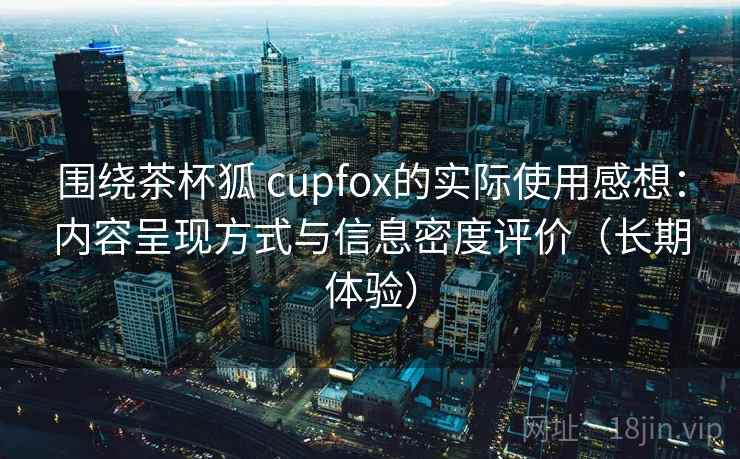围绕茶杯狐 cupfox的实际使用感想:内容呈现方式与信息密度评价(长期体验) 围绕茶杯狐 cupfox的实际使用感想:内容呈现方式与信息密度评价(长期体验)