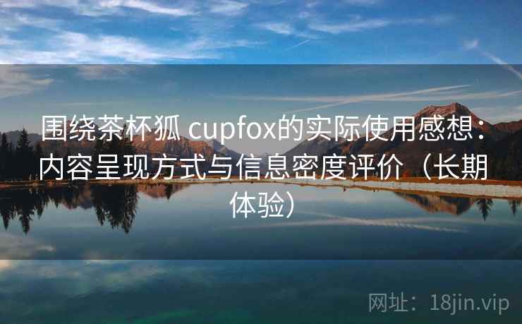 围绕茶杯狐 cupfox的实际使用感想:内容呈现方式与信息密度评价(长期体验) 围绕茶杯狐 cupfox的实际使用感想:内容呈现方式与信息密度评价(长期体验)