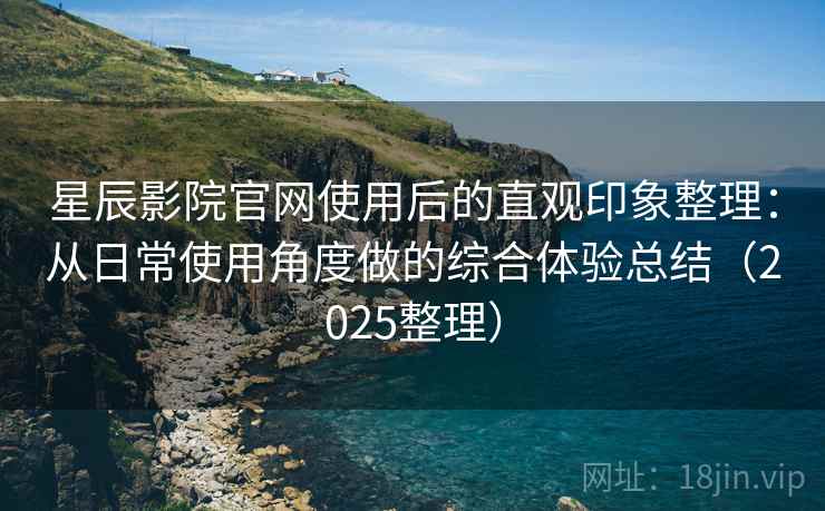 星辰影院官网使用后的直观印象整理：从日常使用角度做的综合体验总结（2025整理）