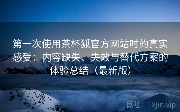 第一次使用茶杯狐官方网站时的真实感受:内容缺失、失效与替代方案的体验总结(最新版) 第一次使用茶杯狐官方网站时的真实感受:内容缺失、失效与替代方案的体验总结(最新版)