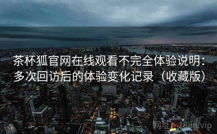 茶杯狐官网在线观看不完全体验说明:多次回访后的体验变化记录(收藏版) 茶杯狐官网在线观看不完全体验说明:多次回访后的体验变化记录(收藏版)