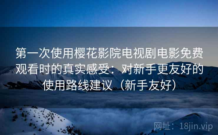 第一次使用樱花影院电视剧电影免费观看时的真实感受:对新手更友好的使用路线建议(新手友好) 第一次使用樱花影院电视剧电影免费观看时的真实感受:对新手更友好的使用路线建议(新手友好)