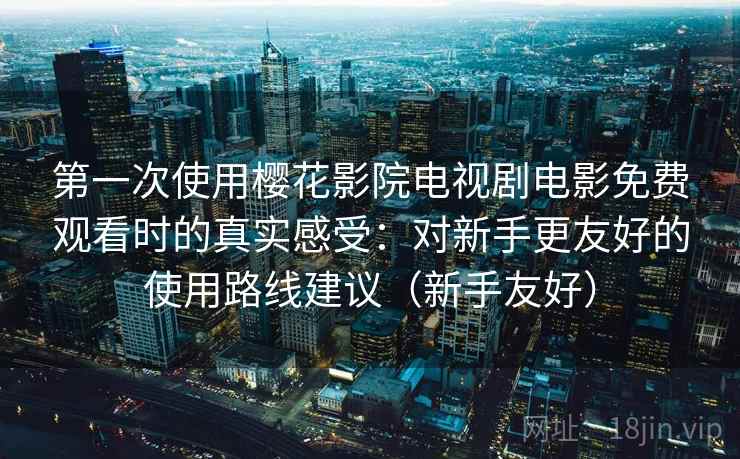 第一次使用樱花影院电视剧电影免费观看时的真实感受:对新手更友好的使用路线建议(新手友好) 第一次使用樱花影院电视剧电影免费观看时的真实感受:对新手更友好的使用路线建议(新手友好)