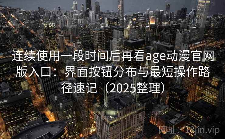 连续使用一段时间后再看age动漫官网版入口:界面按钮分布与最短操作路径速记(2025整理) 连续使用一段时间后再看age动漫官网版入口:界面按钮分布与最短操作路径速记(2025整理)