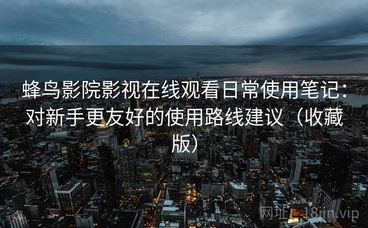 蜂鸟影院影视在线观看日常使用笔记：对新手更友好的使用路线建议（收藏版）