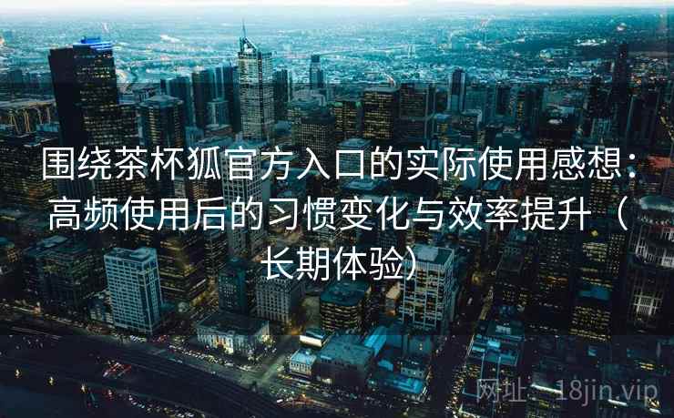 围绕茶杯狐官方入口的实际使用感想:高频使用后的习惯变化与效率提升(长期体验) 围绕茶杯狐官方入口的实际使用感想:高频使用后的习惯变化与效率提升(长期体验)