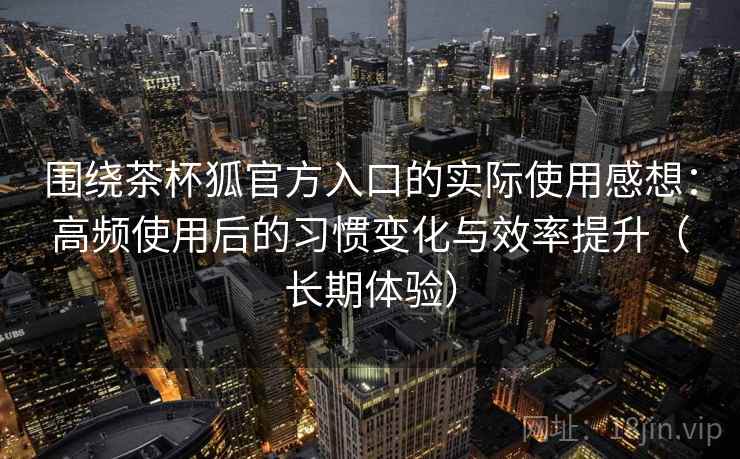 围绕茶杯狐官方入口的实际使用感想:高频使用后的习惯变化与效率提升(长期体验) 围绕茶杯狐官方入口的实际使用感想:高频使用后的习惯变化与效率提升(长期体验)