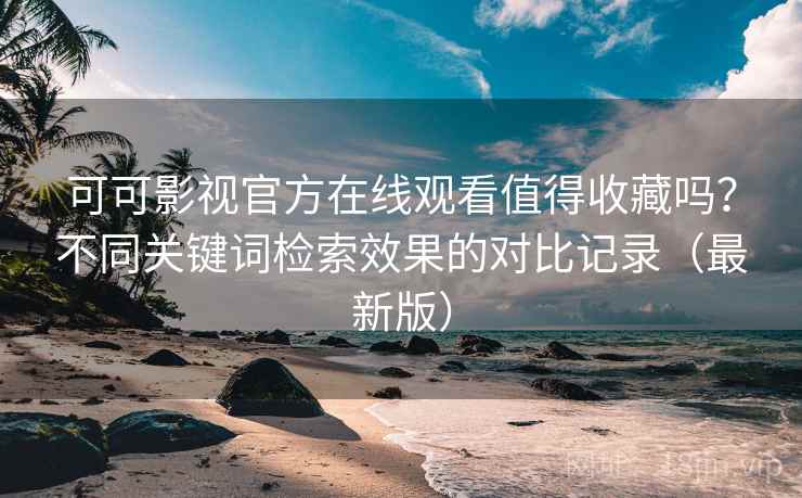 可可影视官方在线观看值得收藏吗？不同关键词检索效果的对比记录（最新版）