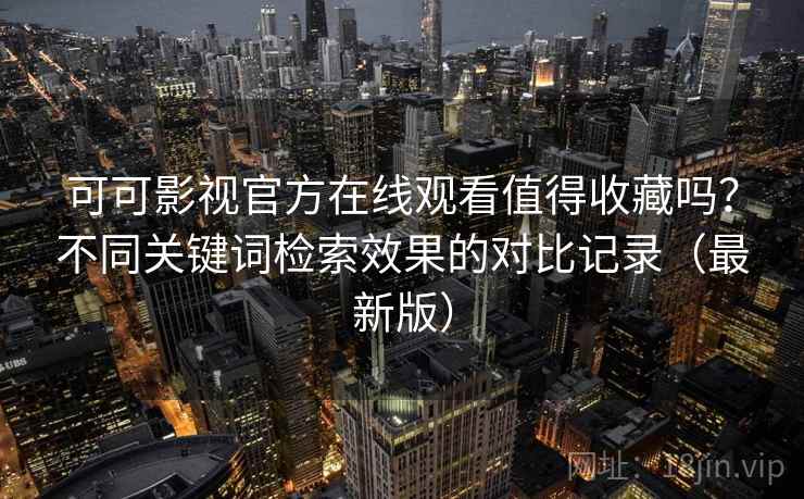 可可影视官方在线观看值得收藏吗？不同关键词检索效果的对比记录（最新版）